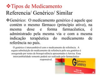 ❖Tipos de Medicamento
Referencia/ Genérico/ Similar
❖Genérico: O medicamento genérico é aquele que
contém o mesmo fármaco (princípio ativo), na
mesma dose e forma farmacêutica, é
administrado pela mesma via e com a mesma
indicação terapêutica do medicamento de
referência no país.
O genérico é intercambiável com o medicamento de referência. A
segura substituição do medicamento de referência pelo seu genérico é
assegurada por testes de bioequivalência apresentados à Anvisa. Essa
intercambialidade somente poderá ser realizada pelo farmacêutico
responsável.
 