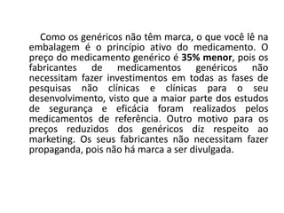 Como os genéricos não têm marca, o que você lê na
embalagem é o princípio ativo do medicamento. O
preço do medicamento genérico é 35% menor, pois os
fabricantes de medicamentos genéricos não
necessitam fazer investimentos em todas as fases de
pesquisas não clínicas e clínicas para o seu
desenvolvimento, visto que a maior parte dos estudos
de segurança e eficácia foram realizados pelos
medicamentos de referência. Outro motivo para os
preços reduzidos dos genéricos diz respeito ao
marketing. Os seus fabricantes não necessitam fazer
propaganda, pois não há marca a ser divulgada.
 