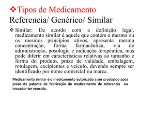 ❖Tipos de Medicamento
Referencia/ Genérico/ Similar
❖ Similar: De acordo com a definição legal,
medicamento similar é aquele que contém o mesmo ou
os mesmos princípios ativos, apresenta mesma
concentração, forma farmacêutica, via de
administração, posologia e indicação terapêutica, mas
pode diferir em características relativas ao tamanho e
forma do produto, prazo de validade, embalagem,
rotulagem, excipientes e veículo, devendo sempre ser
identificado por nome comercial ou marca.
Medicamento similar é o medicamento autorizado a ser produzido após
prazo da patente de fabricação do medicamento de referencia ou
inovador ter vencido.
 