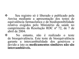 ❖ Seu registro só é liberado e publicado pela
Anvisa mediante a apresentação dos testes de
equivalência farmacêutica e de biodisponibilidade
relativa exigidos pelo Ministério da saúde no
cumprimento da Resolução RDC nº 72, de 7 de
abril de 2004.
❖ No entanto, não é realizado o teste
de bioequivalência. Este teste de bioequivalência
garante a intercambialidade dos genéricos e
devido a isto os medicamentos similares não são
intercambiáveis.
 