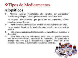 ❖Tipos de Medicamentos
Alopáticos
❖ Alopatia significa "Contrários são curados por contrários”
Princípio seguido por Galeno que estabeleceu também as bases
da alopatia medicamentos que produzem no organismo, efeitos
contrários aos da doença.
❖ Medicamentos alopáticos são produzidos nas indústrias em larga
escala, ou em farmácias de manipulação de acordo com a prescrição
médica.
❖ São os principais produtos farmacêuticos vendidos nas farmácias e
drogarias.
❖ Para febre utiliza-se antitérmico, para a dor, analgésico e contra
uma infecção bacteriana, antibiótico. O tratamento visa sobretudo a
doença, uma vez que o medicamento alopático causa um efeito
contrário à patologia, melhorando ou curando a mesma.
 