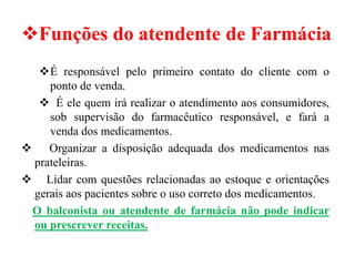 ❖Funções do atendente de Farmácia
❖É responsável pelo primeiro contato do cliente com o
ponto de venda.
❖ É ele quem irá realizar o atendimento aos consumidores,
sob supervisão do farmacêutico responsável, e fará a
venda dos medicamentos.
❖ Organizar a disposição adequada dos medicamentos nas
prateleiras.
❖ Lidar com questões relacionadas ao estoque e orientações
gerais aos pacientes sobre o uso correto dos medicamentos.
O balconista ou atendente de farmácia não pode indicar
ou prescrever receitas.
 