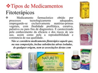 ❖Tipos de Medicamentos
Fitoterápicos
❖ Medicamento farmacêutico obtido por
processos tecnologicamente adequados,
empregando-se exclusivamente matérias-primas
vegetais, com finalidade profilática, curativa,
paliativa ou para fins de diagnostico. É caratectizado
pelo conhecimento da eficácia e dos riscos de seu
uso, assim como pela a reprodutibilidade e
constancia de sua qualidade.
Não se considera medicamento fitoterápico aquele que,
na sua composição, inclua substâncias ativas isoladas,
de qualquer origem, nem as associações destas com
extratos vegetais.
 