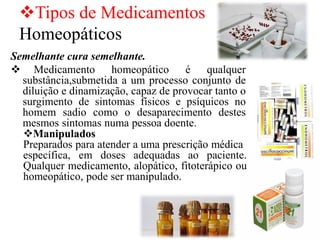 ❖Tipos de Medicamentos
Homeopáticos
Semelhante cura semelhante.
❖ Medicamento homeopático é qualquer
substância,submetida a um processo conjunto de
diluição e dinamização, capaz de provocar tanto o
surgimento de sintomas físicos e psíquicos no
homem sadio como o desaparecimento destes
mesmos sintomas numa pessoa doente.
❖Manipulados
Preparados para atender a uma prescrição médica
específica, em doses adequadas ao paciente.
Qualquer medicamento, alopático, fitoterápico ou
homeopático, pode ser manipulado.
 