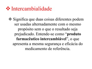 ❖Intercambialidade
❖ Significa que duas coisas diferentes podem
ser usadas alternadamente com o mesmo
propósito sem o que o resultado seja
prejudicado. Entende-se como “produto
farmacêutico intercambiável”, o que
apresenta a mesma segurança e eficácia do
medicamento de referência.
 