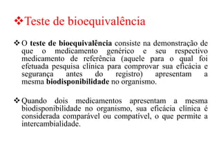 ❖Teste de bioequivalência
❖O teste de bioequivalência consiste na demonstração de
que o medicamento genérico e seu respectivo
medicamento de referência (aquele para o qual foi
efetuada pesquisa clínica para comprovar sua eficácia e
segurança antes do registro) apresentam a
mesma biodisponibilidade no organismo.
❖Quando dois medicamentos apresentam a mesma
biodisponibilidade no organismo, sua eficácia clínica é
considerada comparável ou compatível, o que permite a
intercambialidade.
 
