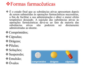 ❖Formas farmacêuticas
❖Comprimidos;
❖Cápsulas;
❖Drágeas;
❖Pílulas;
❖Soluções;
❖Suspensão;
❖Emulsão;
❖Óvulos
❖ É o estado final que as substâncias ativas apresentam depois
de serem submetidas às operações farmacêuticas necessárias,
a fim de facilitar a sua administração e obter o maior efeito
terapêutico desejado. A sujeição das substâncias ativas às
operações farmacêuticas deve-se ao fato da maioria das
substâncias ativas não poderem ser diretamente
administradas ao doente.
 