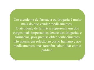 Um atendente de farmácia ou drogaria é muito
mais do que vender medicamentos.
O atendente de farmácia representa um dos
cargos mais importantes dentro das drogarias e
farmácias, pois precisa obter conhecimentos
não apenas em relação ao corpo humano e aos
medicamentos, mas também saber lidar com o
público.
 