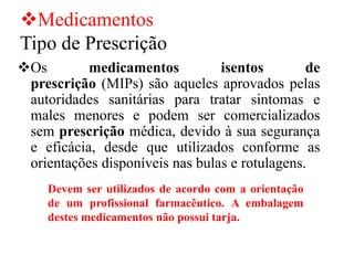 ❖Medicamentos
Tipo de Prescrição
❖Os medicamentos isentos de
prescrição (MIPs) são aqueles aprovados pelas
autoridades sanitárias para tratar sintomas e
males menores e podem ser comercializados
sem prescrição médica, devido à sua segurança
e eficácia, desde que utilizados conforme as
orientações disponíveis nas bulas e rotulagens.
Devem ser utilizados de acordo com a orientação
de um profissional farmacêutico. A embalagem
destes medicamentos não possui tarja.
 