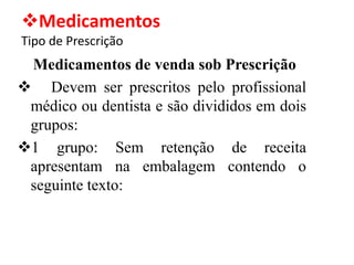 ❖Medicamentos
Tipo de Prescrição
Medicamentos de venda sob Prescrição
❖ Devem ser prescritos pelo profissional
médico ou dentista e são divididos em dois
grupos:
❖1 grupo: Sem retenção de receita
apresentam na embalagem contendo o
seguinte texto:
 