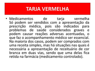 • Medicamentos de tarja vermelha
Só podem ser vendidos com a apresentação da
prescrição médica, pois são indicados para
problemas de saúde considerados graves e
podem causar reações adversas acentuadas, o
que faz o acompanhamento médico ser essencial.
Na maioria dos casos, podem ser comprados com
uma receita simples, mas há situações nas quais é
necessária a apresentação de receituário de cor
branca em duas vias, sendo que uma delas fica
retida na farmácia (medicamento controlado).
TARJA VERMELHA
 