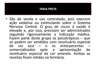 • São de venda e uso controlado, pois exercem
ação sedativa ou estimulante sobre o Sistema
Nervoso Central. O grau de riscos à saúde é
elevado e, por isso, precisam ser administrados
seguindo rigorosamente a indicação médica.
Fazem parte deste grupo os psicotrópicos – que
só podem ser vendidos com receituário especial
de cor azul – e os entorpecentes –
comercializados após a apresentação de
receituário especial de cor amarela. Ambas as
receitas ficam retidas na farmácia.
TARJA PRETA
 