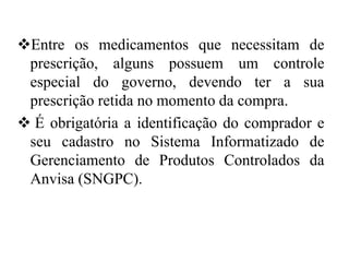 ❖Entre os medicamentos que necessitam de
prescrição, alguns possuem um controle
especial do governo, devendo ter a sua
prescrição retida no momento da compra.
❖ É obrigatória a identificação do comprador e
seu cadastro no Sistema Informatizado de
Gerenciamento de Produtos Controlados da
Anvisa (SNGPC).
 