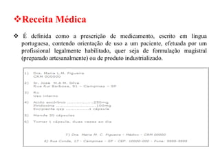 ❖Receita Médica
❖ É definida como a prescrição de medicamento, escrito em língua
portuguesa, contendo orientação de uso a um paciente, efetuada por um
profissional legalmente habilitado, quer seja de formulação magistral
(preparado artesanalmente) ou de produto industrializado.
 