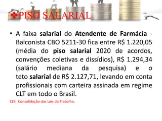 ❖PISO SALARIAL
• A faixa salarial do Atendente de Farmácia -
Balconista CBO 5211-30 fica entre R$ 1.220,05
(média do piso salarial 2020 de acordos,
convenções coletivas e dissídios), R$ 1.294,34
(salário mediana da pesquisa) e o
teto salarial de R$ 2.127,71, levando em conta
profissionais com carteira assinada em regime
CLT em todo o Brasil.
CLT: Consolidação das Leis do Trabalho.
 