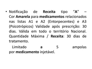 • Notificação de Receita tipo “A” –
Cor Amarela para medicamentos relacionados
nas listas A1 e A2 (Entorpecentes) e A3
(Psicotrópicos) Validade após prescrição: 30
dias. Válida em todo o território Nacional.
Quantidade Máxima / Receita: 30 dias de
tratamento.
Limitado a 5 ampolas
por medicamento injetável.
 