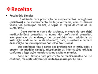 ❖Receitas
• Receituário Simples
É utilizada para prescrição de medicamentos analgésicos
(paliativos) e de medicamento de tarja vermelha, com os dizeres
venda sob prescrição médica, e segue as regras descritas na Lei
5.991/1973.
Deve conter o nome do paciente, o modo de uso da(s)
medicação(ões) prescritas, o nome do profissional prescritor,
acompanhado do endereço de consultório (ou residência ou
instituição onde se deu o atendimento), data, assinatura e número
de inscrição no seu respectivo Conselho Profissional.
Sua confecção fica a cargo dos profissionais e instituições e
podem ter modelo variado, respeitando as informações exigidas
conforme a legislação mencionada no capítulo anterior.
Pode ser utilizada para prescrição de medicamentos de uso
contínuo, mas estes devem ser limitados ao uso por 60 dias.
 