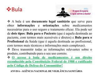 ❖Bula
❖ A bula é um documento legal sanitário que serve para
obter informações e orientações sobre medicamentos
necessárias para o uso seguro e tratamento eficaz. Ela pode ser
de dois tipos: Bula para o Paciente (que é aquela destinada ao
paciente, com termos mais acessíveis e diretos) e Bula para o
Profissional da Saúde (que é aquela destinada ao profissional,
com termos mais técnicos e informações mais complexas).
❖ Deve transmitir todas as informações relevantes sobre o
produto, contribuindo para o seu uso correto.
❖ O acesso à bula de medicamentos é um direito
reconhecido pela Constituição Federal de 1988 e ratificado
pelo Código de Defesa do Consumidor!
ANVISA - AGÊNCIA NACIONAL DE VIGILÂNCIA SANITÁRIA
 