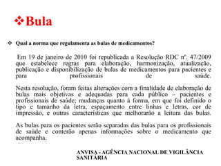 ❖Bula
❖ Qual a norma que regulamenta as bulas de medicamentos?
Em 19 de janeiro de 2010 foi republicada a Resolução RDC nº. 47/2009
que estabelece regras para elaboração, harmonização, atualização,
publicação e disponibilização de bulas de medicamentos para pacientes e
para profissionais de saúde.
Nesta resolução, foram feitas alterações com a finalidade de elaboração de
bulas mais objetivas e adequadas para cada público – pacientes e
profissionais de saúde; mudanças quanto à forma, em que foi definido o
tipo e tamanho da letra, espaçamento entre linhas e letras, cor de
impressão, e outras características que melhorarão a leitura das bulas.
As bulas para os pacientes serão separadas das bulas para os profissionais
de saúde e conterão apenas informações sobre o medicamento que
acompanha.
ANVISA - AGÊNCIA NACIONAL DE VIGILÂNCIA
SANITÁRIA
 