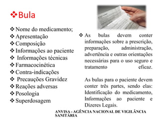 ❖Bula
❖Nome do medicamento;
❖Apresentação
❖Composição
❖Informações ao paciente
❖ Informações técnicas
❖Farmacocinética
❖Contra-indicações
❖ Precauções Gravidez
❖Reações adversas
❖Posologia
❖Superdosagem
❖ As bulas devem conter
informações sobre a prescrição,
preparação, administração,
advertência e outras orientações
necessárias para o uso seguro e
tratamento eficaz.
As bulas para o paciente devem
conter três partes, sendo elas:
Identificação do medicamento,
Informações ao paciente e
Dizeres Legais.
ANVISA - AGÊNCIA NACIONAL DE VIGILÂNCIA
SANITÁRIA
 