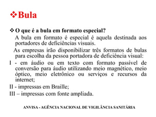 ❖Bula
❖O que é a bula em formato especial?
A bula em formato é especial é aquela destinada aos
portadores de deficiências visuais.
As empresas irão disponibilizar três formatos de bulas
para escolha da pessoa portadora de deficiência visual:
I - em áudio ou em texto com formato passível de
conversão para áudio utilizando meio magnético, meio
óptico, meio eletrônico ou serviços e recursos da
internet;
II - impressas em Braille;
III – impressas com fonte ampliada.
ANVISA - AGÊNCIA NACIONAL DE VIGILÂNCIA SANITÁRIA
 
