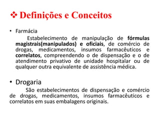 ❖Definições e Conceitos
• Farmácia
Estabelecimento de manipulação de fórmulas
magistrais(manipulados) e oficiais, de comércio de
drogas, medicamentos, insumos farmacêuticos e
correlatos, compreendendo o de dispensação e o de
atendimento privativo de unidade hospitalar ou de
qualquer outra equivalente de assistência médica.
• Drogaria
São estabelecimentos de dispensação e comércio
de drogas, medicamentos, insumos farmacêuticos e
correlatos em suas embalagens originais.
 