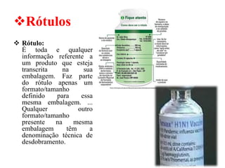 ❖Rótulos
❖ Rótulo:
É toda e qualquer
informação referente a
um produto que esteja
transcrita na sua
embalagem. Faz parte
do rótulo apenas um
formato/tamanho
definido para essa
mesma embalagem. ...
Qualquer outro
formato/tamanho
presente na mesma
embalagem têm a
denominação técnica de
desdobramento.
 