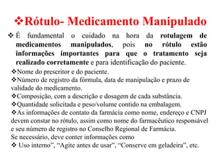 ❖Rótulo- Medicamento Manipulado
❖ É fundamental o cuidado na hora da rotulagem de
medicamentos manipulados, pois no rótulo estão
informações importantes para que o tratamento seja
realizado corretamente e para identificação do paciente.
❖Nome do prescritor e do paciente.
❖Número de registro da fórmula, data de manipulação e prazo de
validade do medicamento.
❖Composição, com a descrição e dosagem de cada substância.
❖Quantidade solicitada e peso/volume contido na embalagem.
❖As informações de contato da farmácia como nome, endereço e CNPJ
devem constar no rótulo, assim como nome do farmacêutico responsável
e seu número de registro no Conselho Regional de Farmácia.
Se necessário, deve conter informações como
❖ Uso interno”, “Agite antes de usar”, “Conserve em geladeira”, etc.
 