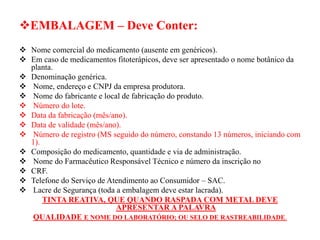 ❖EMBALAGEM – Deve Conter:
❖ Nome comercial do medicamento (ausente em genéricos).
❖ Em caso de medicamentos fitoterápicos, deve ser apresentado o nome botânico da
planta.
❖ Denominação genérica.
❖ Nome, endereço e CNPJ da empresa produtora.
❖ Nome do fabricante e local de fabricação do produto.
❖ Número do lote.
❖ Data da fabricação (mês/ano).
❖ Data de validade (mês/ano).
❖ Número de registro (MS seguido do número, constando 13 números, iniciando com
1).
❖ Composição do medicamento, quantidade e via de administração.
❖ Nome do Farmacêutico Responsável Técnico e número da inscrição no
❖ CRF.
❖ Telefone do Serviço de Atendimento ao Consumidor – SAC.
❖ Lacre de Segurança (toda a embalagem deve estar lacrada).
TINTA REATIVA, QUE QUANDO RASPADA COM METAL DEVE
APRESENTAR A PALAVRA
QUALIDADE E NOME DO LABORATÓRIO; OU SELO DE RASTREABILIDADE.
 