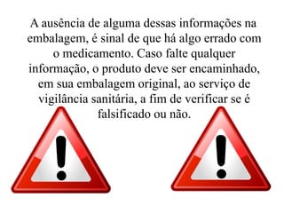A ausência de alguma dessas informações na
embalagem, é sinal de que há algo errado com
o medicamento. Caso falte qualquer
informação, o produto deve ser encaminhado,
em sua embalagem original, ao serviço de
vigilância sanitária, a fim de verificar se é
falsificado ou não.
 