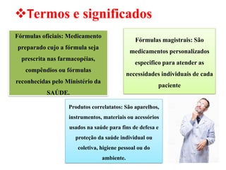 Fórmulas oficiais: Medicamento
preparado cujo a fórmula seja
prescrita nas farmacopéias,
compêndios ou fórmulas
reconhecidas pelo Ministério da
SAÚDE.
❖Termos e significados
Fórmulas magistrais: São
medicamentos personalizados
especifico para atender as
necessidades individuais de cada
paciente
Produtos correlatatos: São aparelhos,
instrumentos, materiais ou acessórios
usados na saúde para fins de defesa e
proteção da saúde individual ou
coletiva, higiene pessoal ou do
ambiente.
 