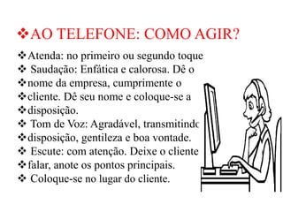 ❖AO TELEFONE: COMO AGIR?
❖Atenda: no primeiro ou segundo toque
❖ Saudação: Enfática e calorosa. Dê o
❖nome da empresa, cumprimente o
❖cliente. Dê seu nome e coloque-se a
❖disposição.
❖ Tom de Voz: Agradável, transmitindo
❖disposição, gentileza e boa vontade.
❖ Escute: com atenção. Deixe o cliente
❖falar, anote os pontos principais.
❖ Coloque-se no lugar do cliente.
 