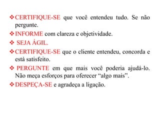 ❖CERTIFIQUE-SE que você entendeu tudo. Se não
pergunte.
❖INFORME com clareza e objetividade.
❖ SEJA ÁGIL.
❖CERTIFIQUE-SE que o cliente entendeu, concorda e
está satisfeito.
❖ PERGUNTE em que mais você poderia ajudá-lo.
Não meça esforços para oferecer “algo mais”.
❖DESPEÇA-SE e agradeça a ligação.
 