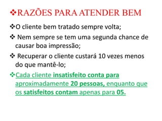 ❖RAZÕES PARAATENDER BEM
❖O cliente bem tratado sempre volta;
❖ Nem sempre se tem uma segunda chance de
causar boa impressão;
❖ Recuperar o cliente custará 10 vezes menos
do que mantê-lo;
❖Cada cliente insatisfeito conta para
aproximadamente 20 pessoas, enquanto que
os satisfeitos contam apenas para 05.
 