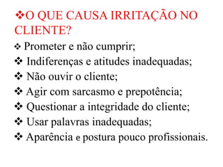 ❖O QUE CAUSA IRRITAÇÃO NO
CLIENTE?
❖ Prometer e não cumprir;
❖ Indiferenças e atitudes inadequadas;
❖ Não ouvir o cliente;
❖ Agir com sarcasmo e prepotência;
❖ Questionar a integridade do cliente;
❖ Usar palavras inadequadas;
❖ Aparência e postura pouco profissionais.
 