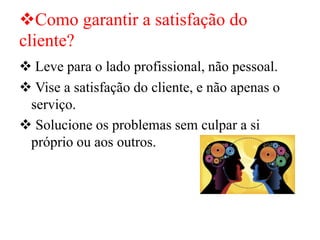 ❖Como garantir a satisfação do
cliente?
❖ Leve para o lado profissional, não pessoal.
❖ Vise a satisfação do cliente, e não apenas o
serviço.
❖ Solucione os problemas sem culpar a si
próprio ou aos outros.
 