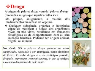 ❖Droga
A origem da palavra droga vem da palavra droog
( holandês antigo) que significa folha seca.
Isto porque, antigamente, a maioria dos
medicamentos era à base de vegetais.
❖ Qualquer substância orgânica e inorgânica
capaz de modificar a função dos organismos
vivos ou não vivos, resultando em mudanças
fisiológicas ou de comportamento com ou sem
intenção benéfica. Podendo ter origem animal,
vegetal ou mineral
No século XX a palavra droga ganhou um novo
significado, passando a ser empregada como sinônimo
de tóxico. O verbo drogar e o seu particípio passado,
drogado, expressam, respectivamente, o uso de tóxicos
e o estado decorrente da ação deste.
 