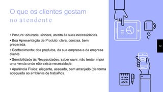 O que os clientes gostam
no at endent e
• Postura: educada, sincera, atenta às suas necessidades.
• Boa Apresentação de Produto: clara, concisa, bem
preparada.
• Conhecimento: dos produtos, da sua empresa e da empresa
cliente.
• Sensibilidade às Necessidades: saber ouvir, não tentar impor
uma venda onde não exista necessidade.
• Aparência Física: elegante, asseado, bem arranjado (de forma
adequada ao ambiente de trabalho).
12
 