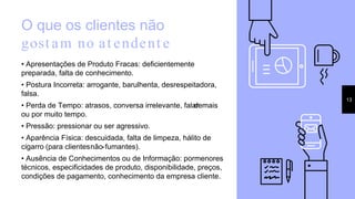O que os clientes não
gost am no at endent e
• Apresentações de Produto Fracas: deficientemente
preparada, falta de conhecimento.
• Postura Incorreta: arrogante, barulhenta, desrespeitadora,
falsa.
• Perda de Tempo: atrasos, conversa irrelevante, falardemais
ou por muito tempo.
• Pressão: pressionar ou ser agressivo.
• Aparência Física: descuidada, falta de limpeza, hálito de
cigarro (para clientesnão-fumantes).
• Ausência de Conhecimentos ou de Informação: pormenores
técnicos, especificidades de produto, disponibilidade, preços,
condições de pagamento, conhecimento da empresa cliente.
13
 