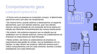 Comportamento gera
comport ament o
• A forma como as pessoas se comportam conosco é determinada
pela forma como com elas nos comportamos.
• Da mesma forma, quando estamos a desempenhar um papel de
atendimento, quer com clientes externos, quer com clientes
internos, temos a tentação de nos comportar de forma reativa em
relação aos diferentes comportamentos dos nossos interlocutores.
• No entanto, não podemos esquecer que na relação que se
estabelece com os clientes externos, somos nós (colaboradores da
empresa) os responsáveis por esta transação.
• Neste sentido, são todos os colaboradores da empresa os
responsáveis pela gestão do contato que se estabelece com os
clientes, ou seja, devem ser proativos, definindo sempre qual o
melhor comportamento a ter em cada momento, durante o contato
estabelecido com cada interlocutor.
15
 