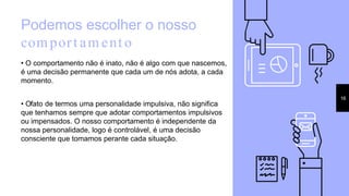 Podemos escolher o nosso
comport ament o
• O comportamento não é inato, não é algo com que nascemos,
é uma decisão permanente que cada um de nós adota, a cada
momento.
• Ofato de termos uma personalidade impulsiva, não significa
que tenhamos sempre que adotar comportamentos impulsivos
ou impensados. O nosso comportamento é independente da
nossa personalidade, logo é controlável, é uma decisão
consciente que tomamos perante cada situação.
16
 