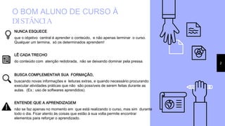 O BOM ALUNO DE CURSO À
DISTÂNCIA
NUNCA ESQUECE
que o objetivo central é aprender o conteúdo, e não apenas terminar o curso.
Qualquer um termina, só os determinados aprendem!
LÊ CADA TRECHO
do conteúdo com atenção redobrada, não se deixando dominar pela pressa. 2
BUSCA COMPLEMENTAR SUA FORMAÇÃO,
buscando novas informações e leituras extras, e quando necessário procurando
executar atividades práticas que não são possíveis de serem feitas durante as
aulas. (Ex.: uso de softwares aprendidos).
ENTENDE QUE A APRENDIZAGEM
não se faz apenas no momento em que está realizando o curso, mas sim durante
todo o dia. Ficar atento às coisas que estão à sua volta permite encontrar
elementos para reforçar o aprendizado.
 