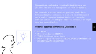 O conceito de qualidade é complicado de definir uma vez
que cada um de nós a percepciona de forma diferent e.
Por exemplo, a mesma camisola pode ser avaliada de
formas diferent es consoant e o client e e os crit érios com
que a avalia: robust ez, t ext ura, t oque, cor, t amanho,
condizer com out ros art igos similares, a marca, a sit uação
para que necessit a dela.
Portanto, podemos afirmar que a Qualidade é: 20
 RELATIVA
 Det erminada pelo CLIENTE
 VARIAde client e para client e
 Define-se pela relação ent re EXPECTATIVAS DO CLIENTE e
CONCRETIZAÇÃO DO SERVIÇO
 