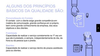 21
ALGUNS DOS PRINCÍPIOS
BÁSICOS DA QUALIDADE SÃO:
Personalização do Contato
O contato com o cliente exige grande competência em
matéria de comunicação, grande confiança em si próprio,
bem como grande conhecimento da empresa, dos seus
objetivos e dos clientes.
Fiabilidade
Capacidade de realizar o serviço corretamente na 1ª vez em
que ele é prestado, e sempre, independentemente do dia, da
hora ou da pessoa que o presta.
Rapidez
Capacidade de realizar o serviço dentro de prazos aceitáveis
para os clientes.
 