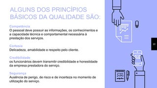 22
ALGUNS DOS PRINCÍPIOS
BÁSICOS DA QUALIDADE SÃO:
Competência
O pessoal deve possuir as informações, os conhecimentos e
a capacidade técnica e comportamental necessária à
prestação dos serviços.
Cortesia
Delicadeza, amabilidade e respeito pelo cliente.
Credibilidade
os funcionários devem transmitir credibilidade e honestidade
da empresa prestadora do serviço.
Segurança
Ausência de perigo, de risco e de incerteza no momento de
utilização do serviço.
 