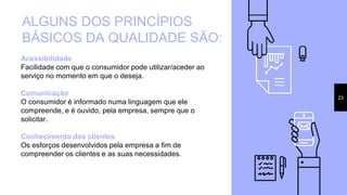 23
ALGUNS DOS PRINCÍPIOS
BÁSICOS DA QUALIDADE SÃO:
Acessibilidade
Facilidade com que o consumidor pode utilizar/aceder ao
serviço no momento em que o deseja.
Comunicação
O consumidor é informado numa linguagem que ele
compreende, e é ouvido, pela empresa, sempre que o
solicitar.
Conhecimento dos clientes
Os esforços desenvolvidos pela empresa a fim de
compreender os clientes e as suas necessidades.
 