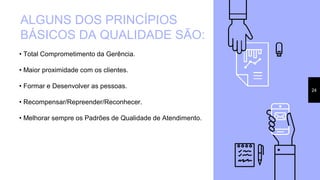 24
ALGUNS DOS PRINCÍPIOS
BÁSICOS DA QUALIDADE SÃO:
• Total Comprometimento da Gerência.
• Maior proximidade com os clientes.
• Formar e Desenvolver as pessoas.
• Recompensar/Repreender/Reconhecer.
• Melhorar sempre os Padrões de Qualidade de Atendimento.
 