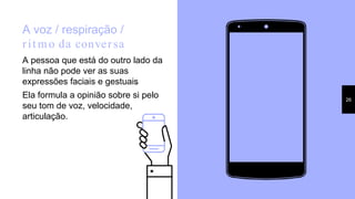 A voz / respiração /
rit mo da conversa
A pessoa que está do outro lado da
linha não pode ver as suas
expressões faciais e gestuais.
Ela formula a opinião sobre si pelo
seu tom de voz, velocidade,
articulação.
26
 