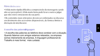 Ritmo dodiscurso
• Afala muito rápida dificulta a compreensão da mensagem e pode
não ser perceptível; Afala muito lenta pode levar o outro a julgar
que não existe entusiasmo da sua parte.
• Os conteúdos mais relevantes devem ser enfatizados no discurso
em detrimento dos acessórios dispensáveis, de forma a limitar a
distração do interlocutor.
A escolha das palavras/linguagem
• A escolha das palavras ao telefone deve condizer com a situação.
Quando falamos com amigos estamos relaxados, na empresa
somos inteiramente da empresa. A linguagem profissional do
Trabalho é mais formal, mais cuidada.
29
 