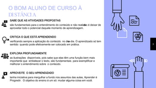 O BOM ALUNO DE CURSO À
DISTÂNCIA
SABE QUE AS ATIVIDADES PROPOSTAS
são fundamentais para o entendimento do conteúdo e não realizá-las é deixar de
aproveitar todo o potencial daquele momento de aprendizagem.
CRITICA O QUE ESTÁ APRENDENDO
verificando sempre a aplicação do conteúdo no dia-a-dia. O aprendizado só tem
sentido quando pode efetivamente ser colocado em prática.
EXPLORA PROFUNDAMENTE
as ilustrações disponíveis, pois sabe que elas têm uma função bem mais
importante que embelezar o texto, são fundamentais para exemplificar e
melhorar o entendimento sobre o conteúdo.
APROVEITE O SEU APRENDIZADO
tenha iniciativa para mergulhar a fundo nos assuntos das aulas, Aprender é
Progredir. O objetivo do ensino é um só: mudar alguma coisa em você.
3
 